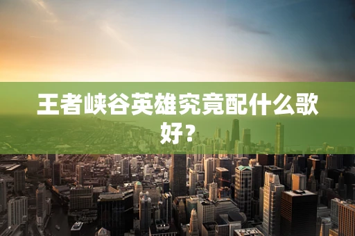 王者峡谷英雄究竟配什么歌好？