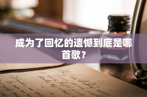 成为了回忆的遗憾到底是哪首歌？