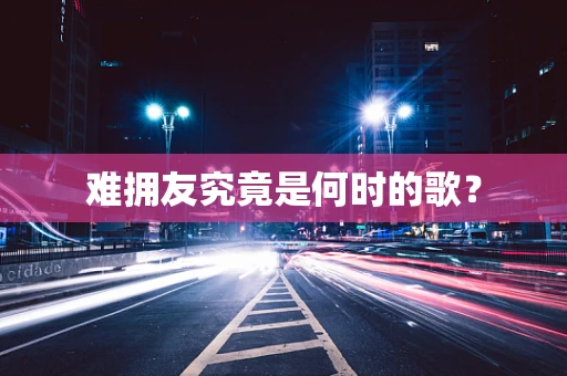 难拥友究竟是何时的歌？