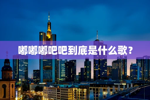 嘟嘟嘟吧吧到底是什么歌？