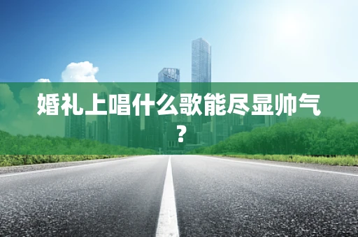 婚礼上唱什么歌能尽显帅气？