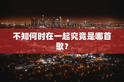 不知何时在一起究竟是哪首歌？