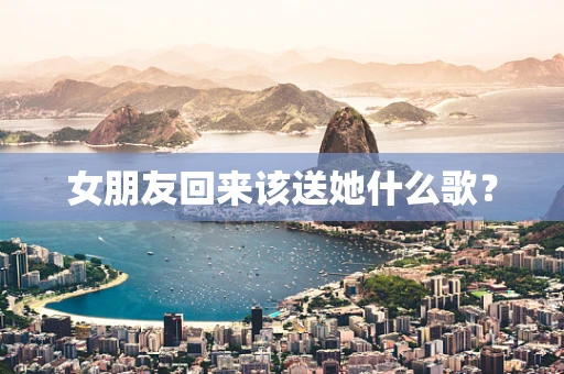 女朋友回来该送她什么歌？