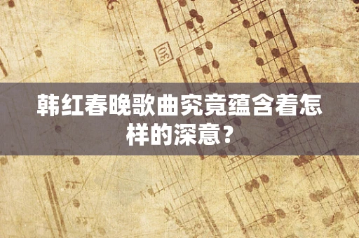 韩红春晚歌曲究竟蕴含着怎样的深意？