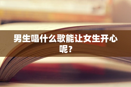 男生唱什么歌能让女生开心呢？