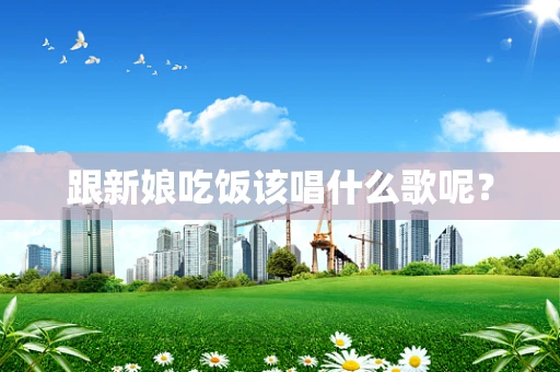 跟新娘吃饭该唱什么歌呢？