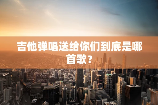 吉他弹唱送给你们到底是哪首歌？