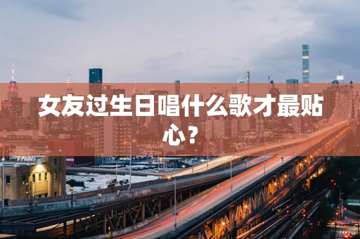 女友过生日唱什么歌才最贴心？