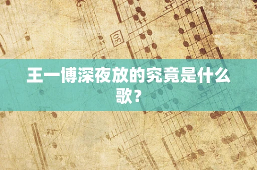 王一博深夜放的究竟是什么歌？